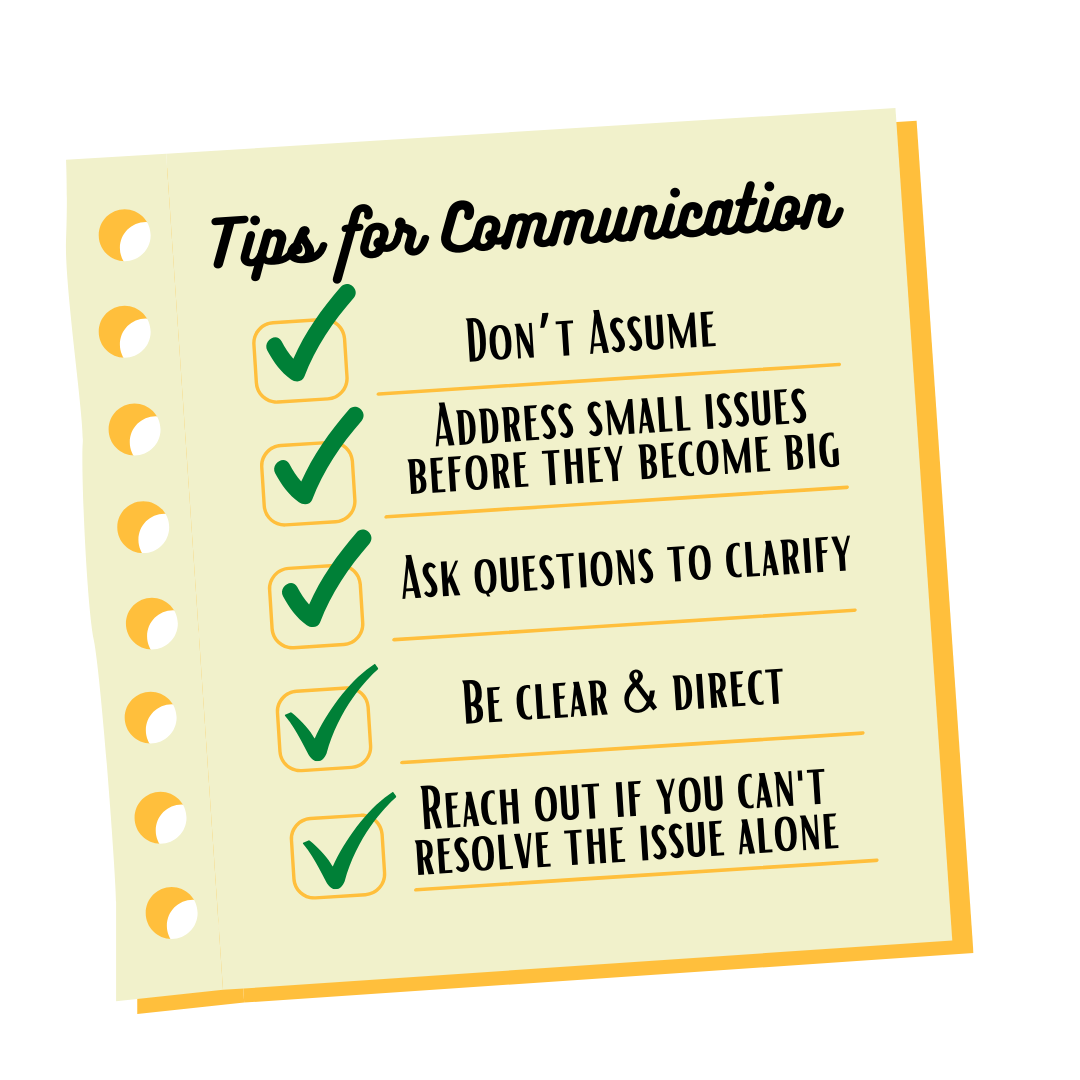Five Tips For Communication: One, don't assume. Two, address small issues before they become big. Three, ask questions to clarify. Four, be clear and direct. Five, reach out if you can't resolve the issue alone.